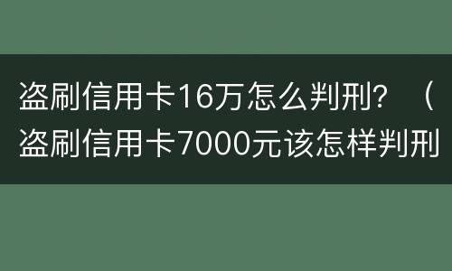 盗刷信用卡16万怎么判刑？（盗刷信用卡7000元该怎样判刑）
