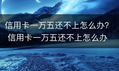 信用卡一万五还不上怎么办？ 信用卡一万五还不上怎么办