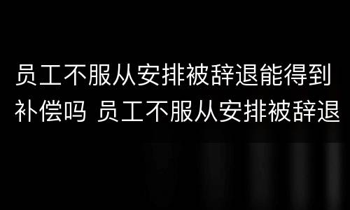 员工不服从安排被辞退能得到补偿吗 员工不服从安排被辞退需要补偿吗