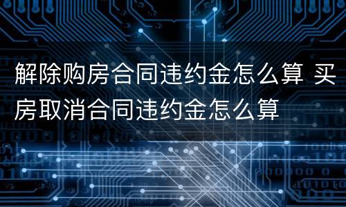 解除购房合同违约金怎么算 买房取消合同违约金怎么算
