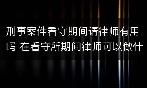 刑事案件看守期间请律师有用吗 在看守所期间律师可以做什么