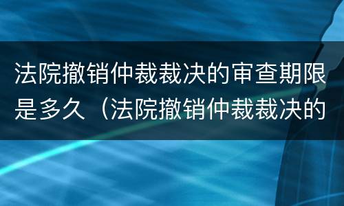 法院撤销仲裁裁决的审查期限是多久（法院撤销仲裁裁决的审查期限是多久啊）