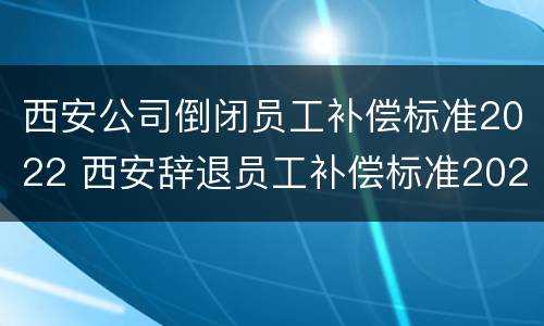 西安公司倒闭员工补偿标准2022 西安辞退员工补偿标准2020
