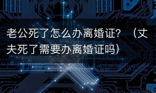 老公死了怎么办离婚证？（丈夫死了需要办离婚证吗）