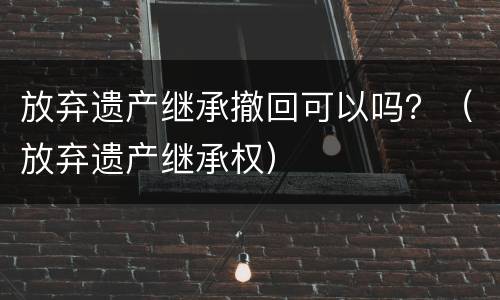 放弃遗产继承撤回可以吗？（放弃遗产继承权）