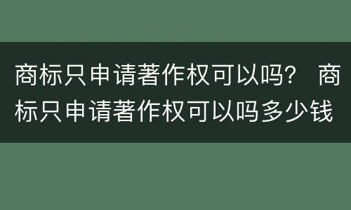 商标只申请著作权可以吗？ 商标只申请著作权可以吗多少钱