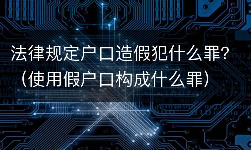 法律规定户口造假犯什么罪？（使用假户口构成什么罪）