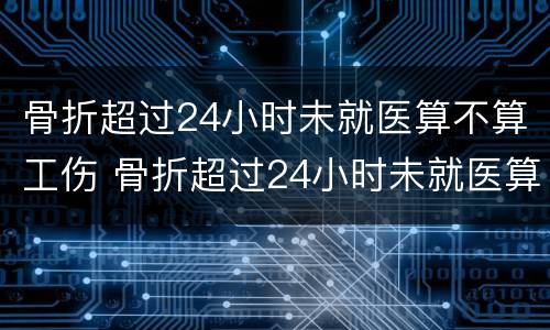 骨折超过24小时未就医算不算工伤 骨折超过24小时未就医算不算工伤