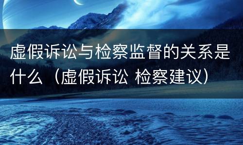 虚假诉讼与检察监督的关系是什么（虚假诉讼 检察建议）