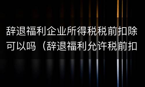 辞退福利企业所得税税前扣除可以吗（辞退福利允许税前扣除吗）