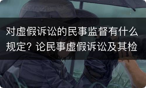 对虚假诉讼的民事监督有什么规定? 论民事虚假诉讼及其检察监督建议