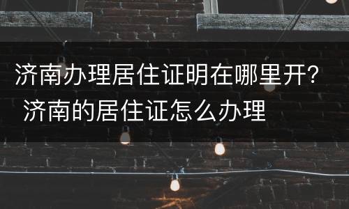 济南办理居住证明在哪里开？ 济南的居住证怎么办理