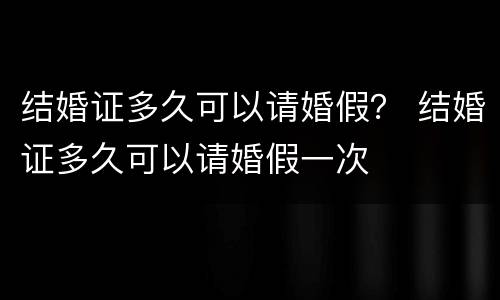 结婚证多久可以请婚假？ 结婚证多久可以请婚假一次