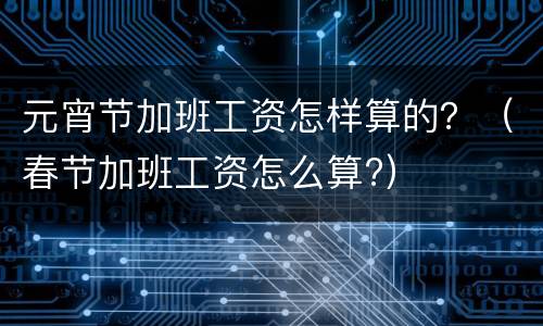 元宵节加班工资怎样算的？（春节加班工资怎么算?）