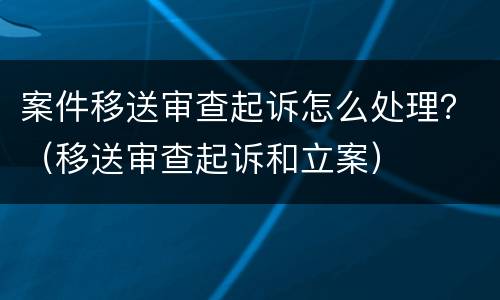 案件移送审查起诉怎么处理？（移送审查起诉和立案）