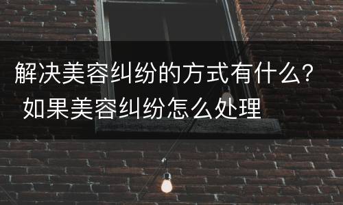 解决美容纠纷的方式有什么？ 如果美容纠纷怎么处理