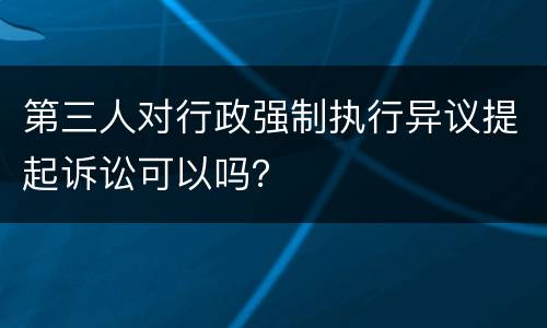 第三人对行政强制执行异议提起诉讼可以吗？