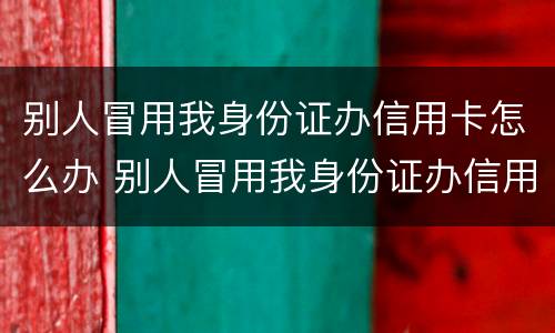 别人冒用我身份证办信用卡怎么办 别人冒用我身份证办信用卡怎么办呢