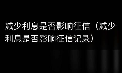 减少利息是否影响征信（减少利息是否影响征信记录）