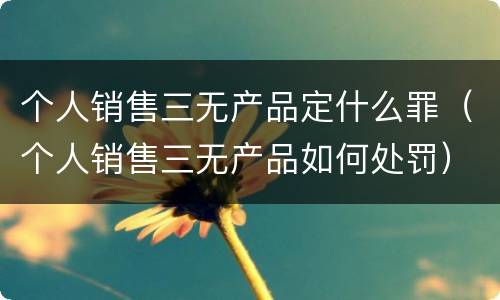 个人销售三无产品定什么罪（个人销售三无产品如何处罚）