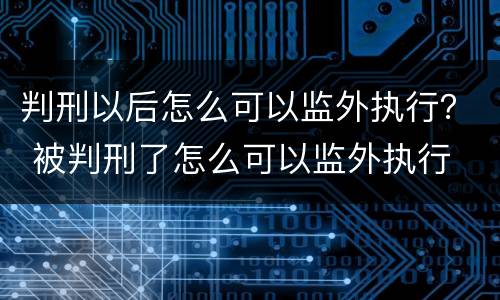 判刑以后怎么可以监外执行？ 被判刑了怎么可以监外执行