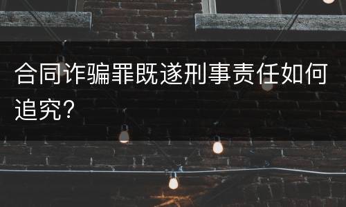合同诈骗罪既遂刑事责任如何追究?