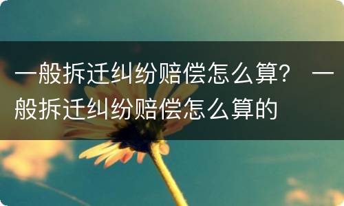 一般拆迁纠纷赔偿怎么算？ 一般拆迁纠纷赔偿怎么算的