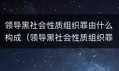 领导黑社会性质组织罪由什么构成（领导黑社会性质组织罪由什么构成的）