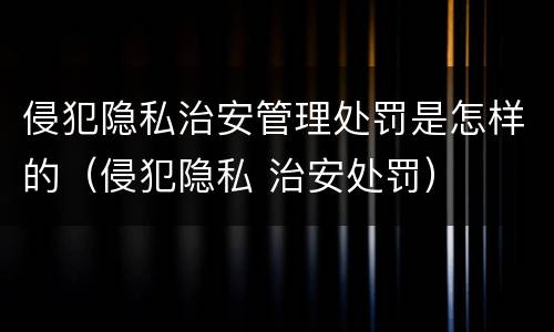 侵犯隐私治安管理处罚是怎样的（侵犯隐私 治安处罚）