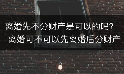 离婚先不分财产是可以的吗？ 离婚可不可以先离婚后分财产