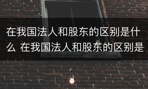 在我国法人和股东的区别是什么 在我国法人和股东的区别是什么呢