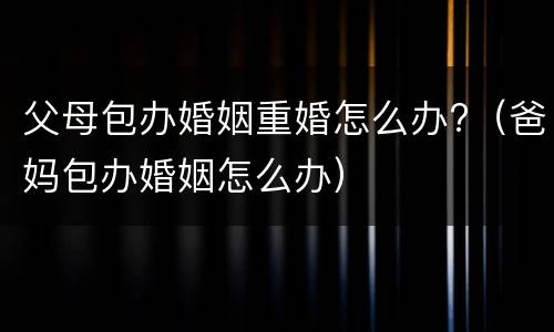 父母包办婚姻重婚怎么办?（爸妈包办婚姻怎么办）