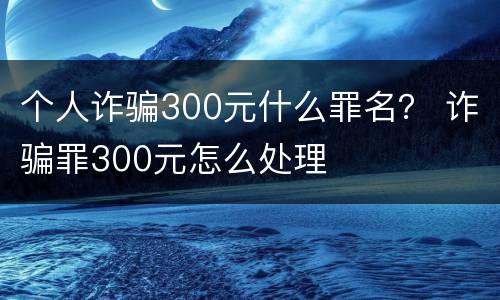 个人诈骗300元什么罪名？ 诈骗罪300元怎么处理