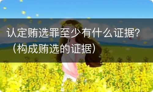 认定贿选罪至少有什么证据？（构成贿选的证据）