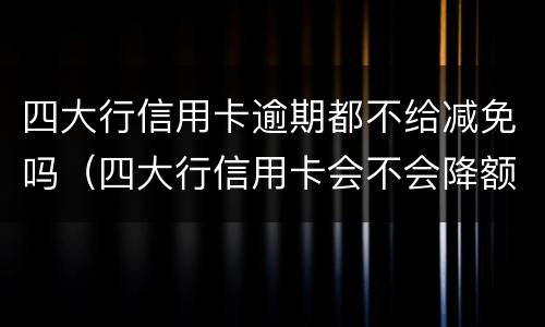 四大行信用卡逾期都不给减免吗（四大行信用卡会不会降额）