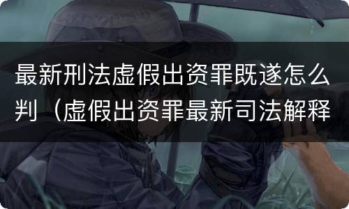 最新刑法虚假出资罪既遂怎么判（虚假出资罪最新司法解释）