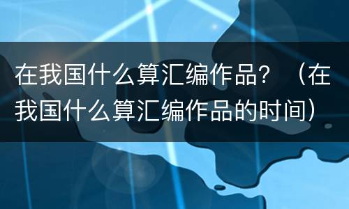 在我国什么算汇编作品？（在我国什么算汇编作品的时间）