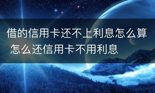 借的信用卡还不上利息怎么算 怎么还信用卡不用利息