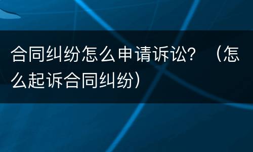 合同纠纷怎么申请诉讼？（怎么起诉合同纠纷）