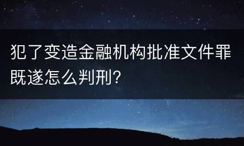 犯了变造金融机构批准文件罪既遂怎么判刑?