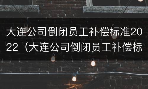 大连公司倒闭员工补偿标准2022（大连公司倒闭员工补偿标准2022年）