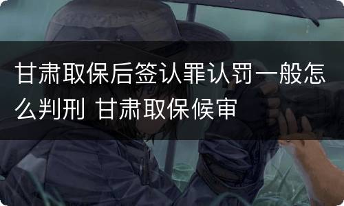 甘肃取保后签认罪认罚一般怎么判刑 甘肃取保候审