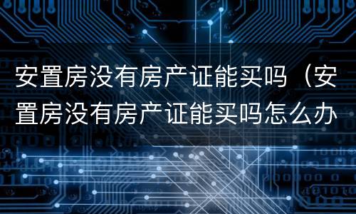 安置房没有房产证能买吗（安置房没有房产证能买吗怎么办）