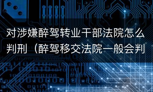 对涉嫌醉驾转业干部法院怎么判刑（醉驾移交法院一般会判什么刑）