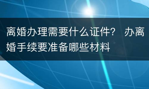 离婚办理需要什么证件？ 办离婚手续要准备哪些材料