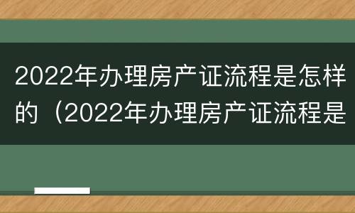 2022年办理房产证流程是怎样的（2022年办理房产证流程是怎样的呢）