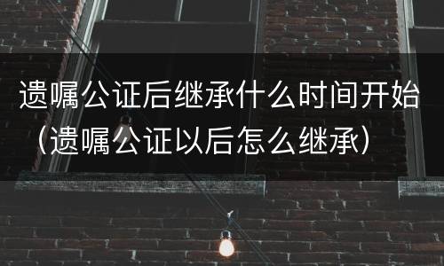 遗嘱公证后继承什么时间开始（遗嘱公证以后怎么继承）