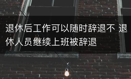 退休后工作可以随时辞退不 退休人员继续上班被辞退