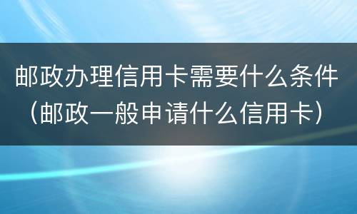 邮政办理信用卡需要什么条件（邮政一般申请什么信用卡）