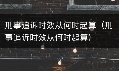 刑事追诉时效从何时起算（刑事追诉时效从何时起算）